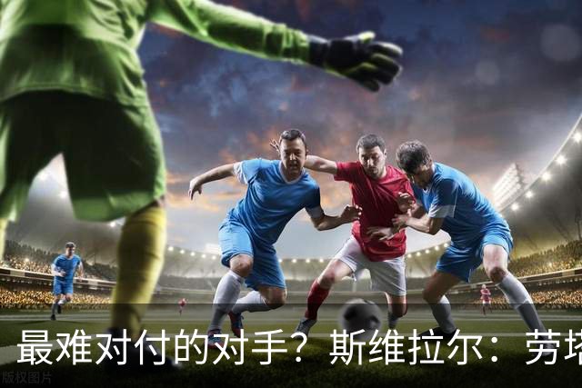 最难对付的对手？斯维拉尔：劳塔罗太难读懂了，图拉姆的速度太快